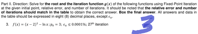 Part II. Direction: Solve for the root and the iteration function g(x) of the following functions using Fixed-Point Iteration
at the given initial point, relative error, and number of iterations. It should be noted that the relative error and number
of iterations should match in the table to obtain the correct answer. Box the final answer. All answers and data in
the table should be expressed in eight (8) decimal places, except €.
3. f(x) = (x - 2)² - Inx; po = 3; a ≤ 0.0001%; 27th iteration
3