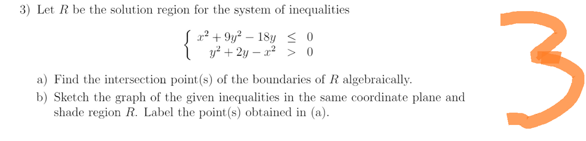 3) Let R be the solution region for the system of inequalities
x² +9y² - 18y ≤ 0
y² + 2y = x² > 0
a) Find the intersection point (s) of the boundaries of R algebraically.
b) Sketch the graph of the given inequalities in the same coordinate plane and
shade region R. Label the point (s) obtained in (a).
3