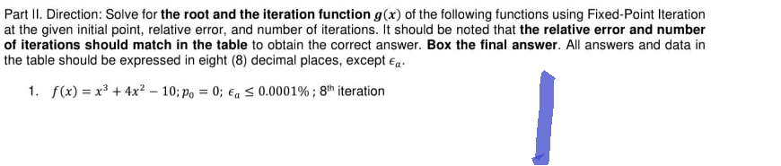 Part II. Direction: Solve for the root and the iteration function g(x) of the following functions using Fixed-Point Iteration
at the given initial point, relative error, and number of iterations. It should be noted that the relative error and number
of iterations should match in the table to obtain the correct answer. Box the final answer. All answers and data in
the table should be expressed in eight (8) decimal places, except Ea.
1. f(x)= x³+4x² - 10; po = 0; a ≤ 0.0001%; 8th iteration