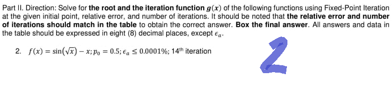 Part II. Direction: Solve for the root and the iteration function g(x) of the following functions using Fixed-Point Iteration
at the given initial point, relative error, and number of iterations. It should be noted that the relative error and number
of iterations should match in the table to obtain the correct answer. Box the final answer. All answers and data in
the table should be expressed in eight (8) decimal places, except Ea.
2. f(x) = sin(√x) -x; po = 0.5; a ≤ 0.0001%; 14th iteration
2