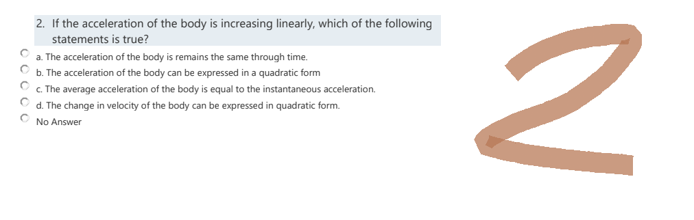 2. If the acceleration of the body is increasing linearly, which of the following
statements is true?
C
a. The acceleration of the body is remains the same through time.
C
b. The acceleration of the body can be expressed in a quadratic form
C
c. The average acceleration of the body is equal to the instantaneous acceleration.
C
d. The change in velocity of the body can be expressed in quadratic form.
O
No Answer
2