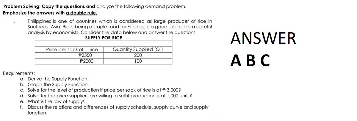 Problem Solving: Copy the questions and analyze the following demand problem.
Emphasize the answers with a double rule.
I.
Philippines is one of countries which is considered as large producer of rice in
Southeast Asia. Rice, being a staple food for Filipinos, is a good subject to a careful
analysis by economists. Consider the data below and answer the questions.
SUPPLY FOR RICE
Requirements:
Price per sack of rice
P2550
P2000
Quantity Supplied (Qs)
200
100
a. Derive the Supply Function.
b. Graph the Supply Function.
c. Solve for the level of production if price per sack of rice is at P 3,000?
d. Solve for the price suppliers are willing to sell if production is at 1,000 units?
e. What is the law of supply?
f. Discuss the relations and differences of supply schedule, supply curve and supply
function.
ANSWER
ABC