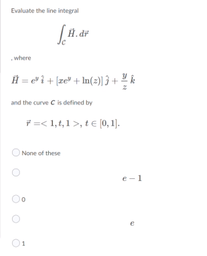 Evaluate the line integral
Ĥ. dř
,where
Ĥ = ev î + [xe" + In(z)] ĵ +
and the curve C is defined by
* =< 1,t, 1 >, t e [0, 1].
O None of these
е — 1
e
O1
