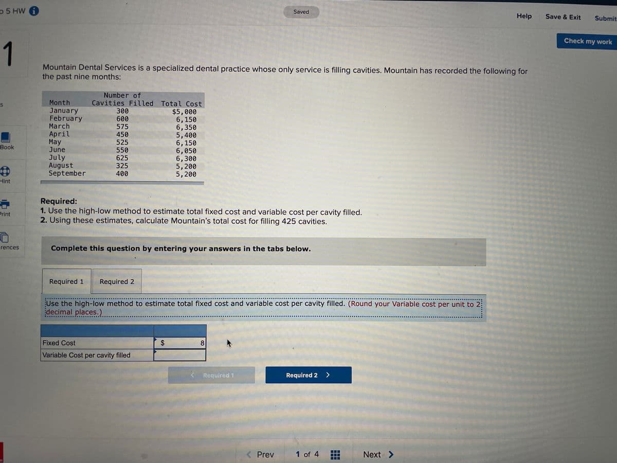 p 5 HW
Saved
Help
Save & Exit
Submit
Check my work
1
Mountain Dental Services is a specialized dental practice whose only service is filling cavities. Mountain has recorded the following for
the past nine months:
Number of
Cavities Filled Total Cost
$5,000
6,150
6,350
5,400
6,150
6,050
6,300
5,200
5,200
Month
January
February
March
300
600
April
May
June
575
450
525
Вook
July
August
September
550
625
325
400
Hint
Required:
1. Use the high-low method to estimate total fixed cost and variable cost per cavity filled.
2. Using these estimates, calculate Mountain's total cost for filling 425 cavities.
Print
erences
Complete this question by entering your answers in the tabs below.
Required 1
Required 2
Use the high-low method to estimate total fixed cost and variable cost per cavity filled. (Round your Variable cost per unit to 2:
decimal places.)
Fixed Cost
8
Variable Cost per cavity filled
Required 1
Required 2 >
< Prev
1 of 4
Next >
%24
