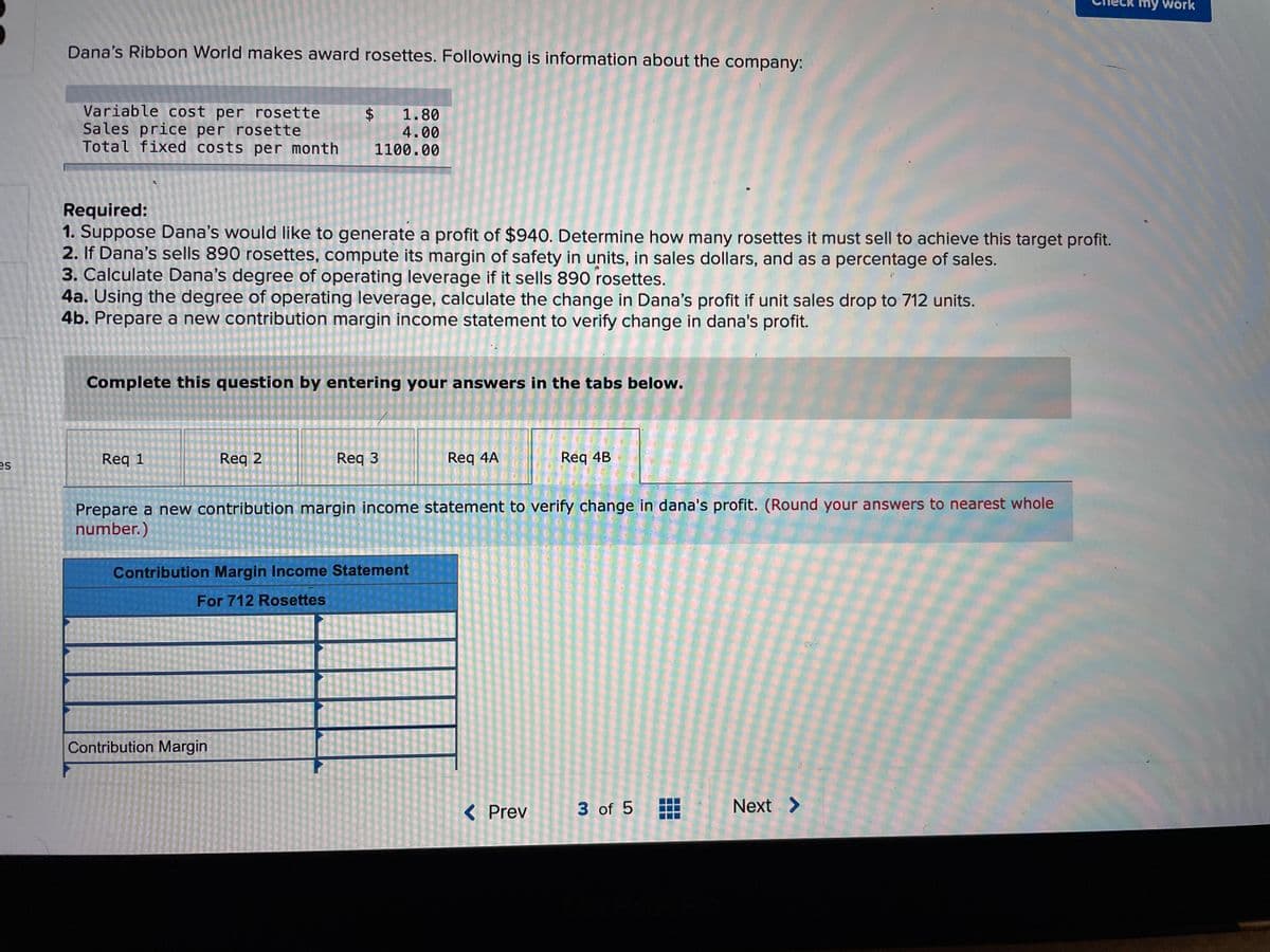 my work
Dana's Ribbon World makes award rosettes. Following is information about the company:
Variable cost per rosette
Sales price per rosette
Total fixed costs per month
$4
4.00
1100.00
1.80
Required:
1. Suppose Dana's would like to generate a profit of $940. Determine how many rosettes it must sell to achieve this target profit.
2. If Dana's sells 890 rosettes, compute its margin of safety in units, in sales dollars, and as a percentage of sales.
3. Calculate Dana's degree of operating leverage if it sells 890 rosettes.
4a. Using the degree of operating leverage, calculate the change in Dana's profit if unit sales drop to 712 units.
4b. Prepare a new contribution margin income statement to verify change in dana's profit.
Complete this question by entering your answers in the tabs below.
es
Req 1
Req 2
Req 3
Req 4A
Req 4B
Prepare a new contribution margin income statement to verify change in dana's profit. (Round your answers to nearest whole
number.)
Contribution Margin Income Statement
For 712 Rosettes
Contribution Margin
< Prev
3 of 5
Next >
