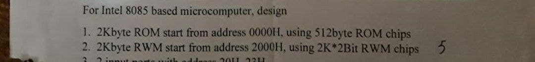 For Intel 8085 based microcomputer, design
1. 2Kbyte ROM start from address 0000H, using 512byte ROM chips
2. 2Kbyte RWM start from address 2000H, using 2K*2Bit RWM chips
3 2 in
2OLL う2日
