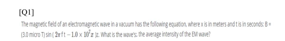 [Q1]
The magnetic field of an electromagnetic wave in a vacuum has the following equation, where x is in meters and t is in seconds: B =
(3.0 micro T) sin ( 2m ft –1.0 x 10'x )z. What is the wave's; the average intensity of the EM wave?
