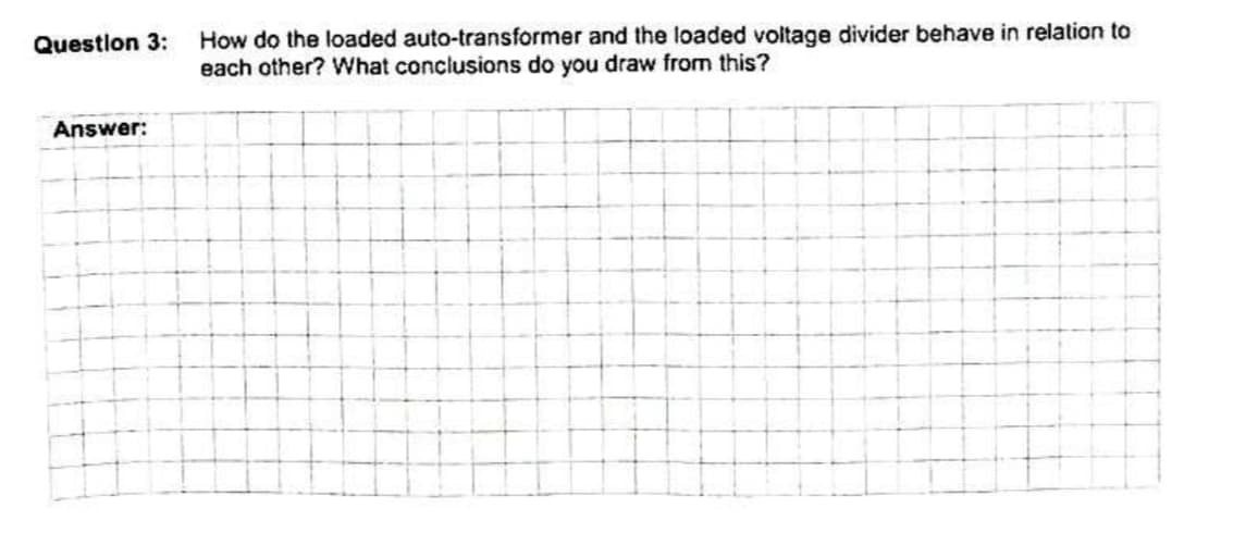 How do the loaded auto-transformer and the loaded voltage divider behave in relation to
each other? What conclusions do you draw from this?
Questlon 3:
Answer:
