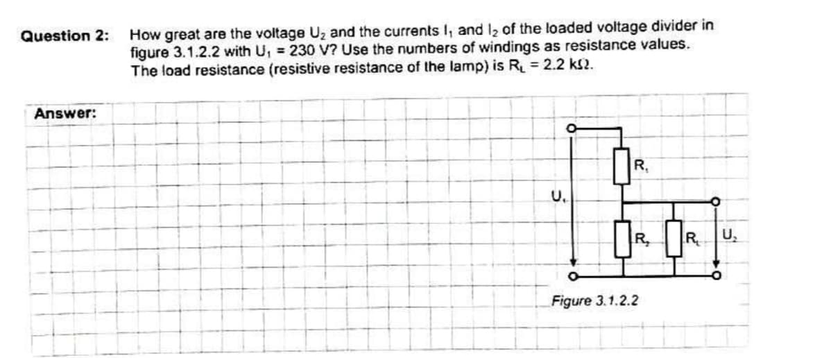 How great are the voltage Uz and the currents I, and 12 of the loaded voltage divider in
figure 3.1.2.2 with U, 230 V? Use the numbers of windings as resistance values.
The load resistance (resistive resistance of the lamp) is R = 2.2 ks2.
Question 2:
Answer:
R,
U.
R,
R
U,
Figure 3.1.2.2
