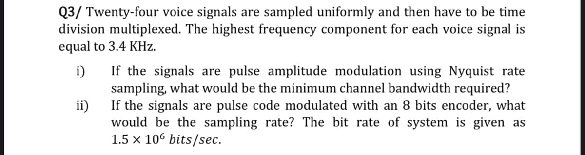 Q3/ Twenty-four voice signals are sampled uniformly and then have to be time
division multiplexed. The highest frequency component for each voice signal is
equal to 3.4 KHz.
If the signals are pulse amplitude modulation using Nyquist rate
sampling, what would be the minimum channel bandwidth required?
If the signals are pulse code modulated with an 8 bits encoder, what
i)
ii)
would be the sampling rate? The bit rate of system is given as
1.5 x 106 bits/sec.
