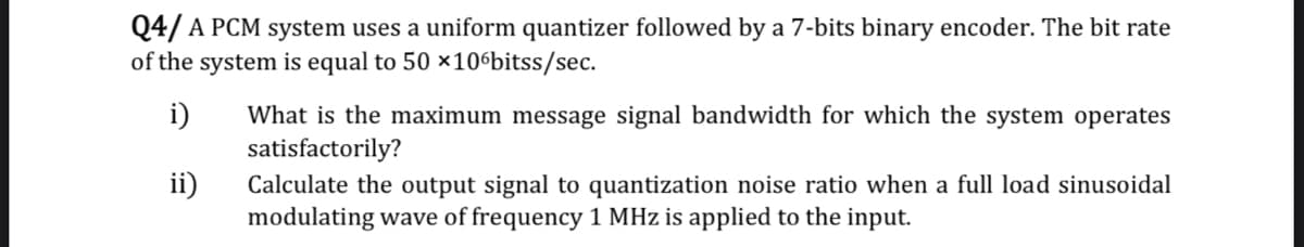 Q4/ A PCM system uses a uniform quantizer followed by a 7-bits binary encoder. The bit rate
of the system is equal to 50 ×10°bitss/sec.
i)
What is the maximum message signal bandwidth for which the system operates
satisfactorily?
ii)
Calculate the output signal to quantization noise ratio when a full load sinusoidal
modulating wave of frequency 1 MHz is applied to the input.
