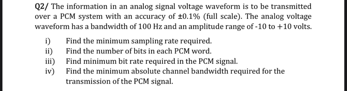 Q2/ The information in an analog signal voltage waveform is to be transmitted
over a PCM system with an accuracy of ±0.1% (full scale). The analog voltage
waveform has a bandwidth of 100 Hz and an amplitude range of -10 to +10 volts.
Find the minimum sampling rate required.
i)
ii)
Find minimum bit rate required in the PCM signal.
Find the number of bits in each PCM word.
iii)
iv)
Find the minimum absolute channel bandwidth required for the
transmission of the PCM signal.
