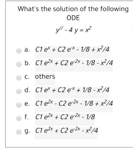 What's the solution of the following
ODE
y/ - 4 y = x?
a. C1 ex + C2 e* - 1/8 + x2/4
b. C1 e2x + C2 e2x - 1/8 - x2/4
C. others
d. C1 ex + C2 e* + 1/8 - x2/4
e. C1 e2x - C2 e 2x - 1/8 + x2/4
f. C1 e2x + C2 e 2x - 1/8
g. C1 e2x + C2 e 2x - x²/4
