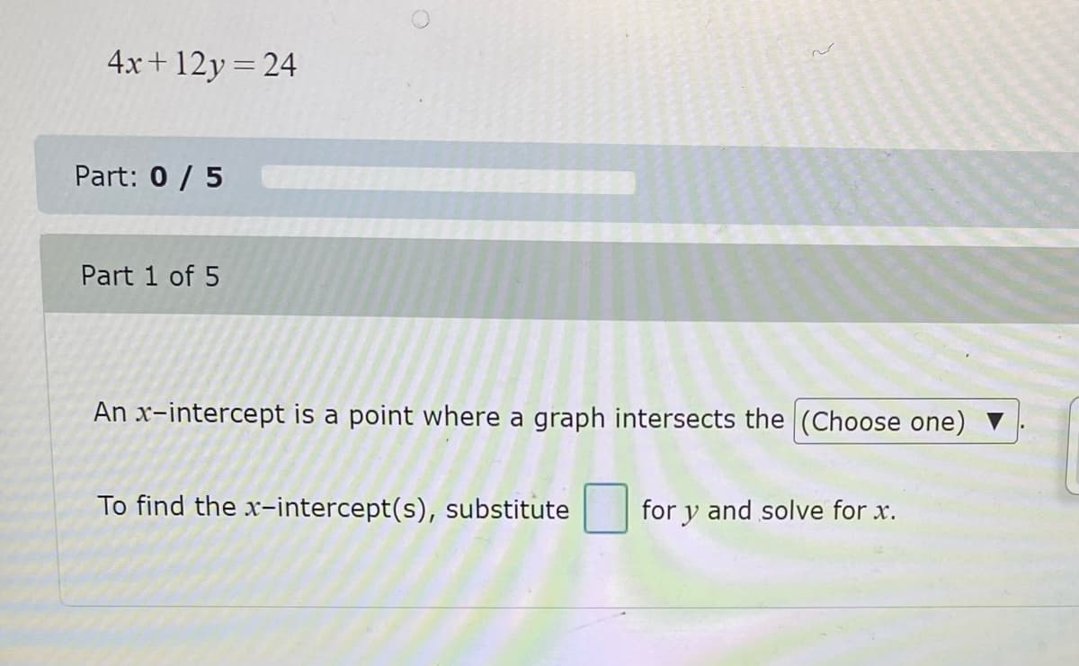 4x+12y=24
Part: 0/5
Part 1 of 5
An x-intercept is a point where a graph intersects the (Choose one)
To find the x-intercept(s), substitute
for y and solve for x.