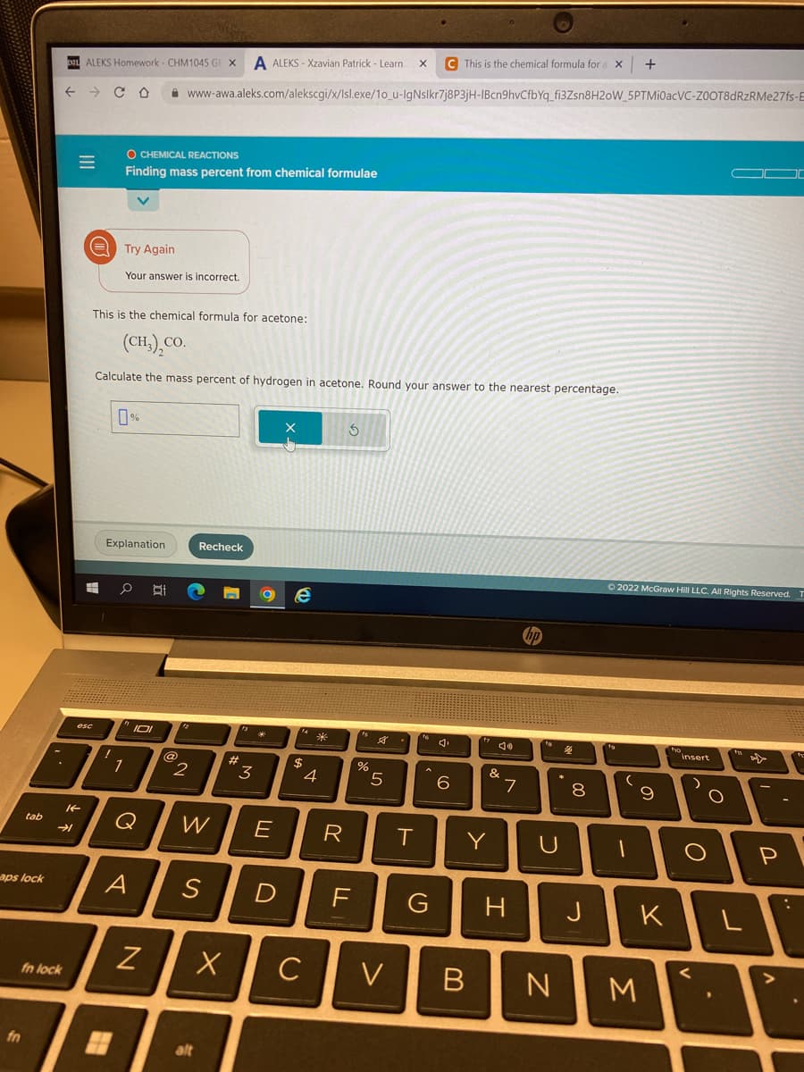 tab
aps lock
←
fn lock
→
=
LT
ALEKS Homework- CHM1045 GE X A ALEKS-Xzavian Patrick - Learn X C This is the chemical formula for X +
14
esc
CO
O CHEMICAL REACTIONS
Finding mass percent from chemical formulae
Try Again
This is the chemical formula for acetone:
(CH,),CO.
Calculate the mass percent of hydrogen in acetone. Round your answer to the nearest percentage.
Your answer is incorrect.
0%
1
Explanation
0 B
www-awa.aleks.com/alekscgi/x/Isl.exe/10_u-IgNslkr7j8P3jH-1Bcn9hvCfbYq_fi3Zsn8H20W_5PTMi0acVC-ZOOT8dRzRMe27fs-E
IOI
Q
N
2
Recheck
n O e
#
alt
W E
A S D
3
X
$
*
4
C
R
S
FL
%
5
T
6
"Je
&
Y
V B
7
G H
N
00
8
J
Ⓒ2022 McGraw Hill LLC. All Rights Reserved. T
(
1
9
K
M
insert
O
O
L
P
: