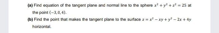 (a) Find equation of the tangent plane and normal line to the sphere x? + y? +z? = 25 at
the point (-3,0, 4).
(b) Find the point that makes the tangent plane to the surface z = x? - xy + y? - 2x + 4y
horizontal.
