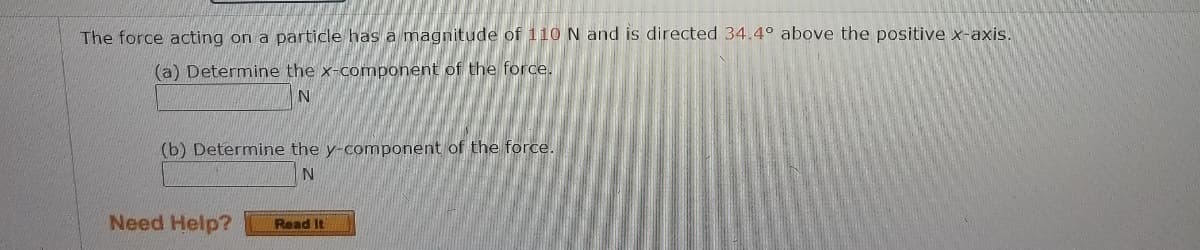 The force acting on a particle has a magnitude of 110 N and is directed 34.4° above the positive x-axis.
(a) Determine the x-component of the force.
(b) Determine the y-component of the force.
Need Help?
Read It
