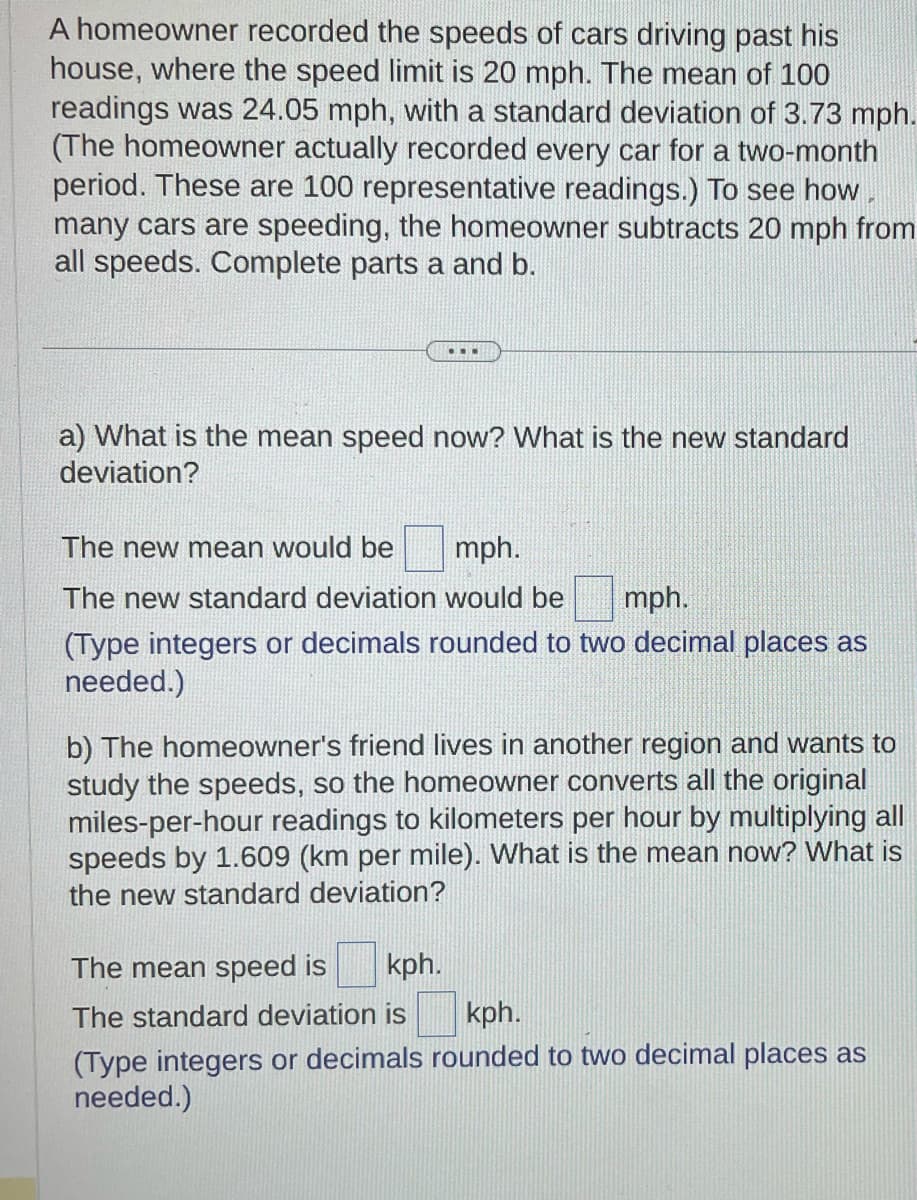 A homeowner recorded the speeds of cars driving past his
house, where the speed limit 20 mph. The mean of 100
readings was 24.05 mph, with a standard deviation of 3.73 mph.
(The homeowner actually recorded every car for a two-month
period. These are 100 representative readings.) To see how.
many cars are speeding, the homeowner subtracts 20 mph from
all speeds. Complete parts a and b.
...
a) What is the mean speed now? What is the new standard
deviation?
The new mean would be mph.
The new standard deviation would be
mph.
(Type integers or decimals rounded to two decimal places as
needed.)
b) The homeowner's friend lives in another region and wants to
study the speeds, so the homeowner converts all the original
miles-per-hour readings to kilometers per hour by multiplying all
speeds by 1.609 (km per mile). What is the mean now? What is
the new standard deviation?
The mean speed is kph.
The standard deviation is
kph.
(Type integers or decimals rounded to two decimal places as
needed.)