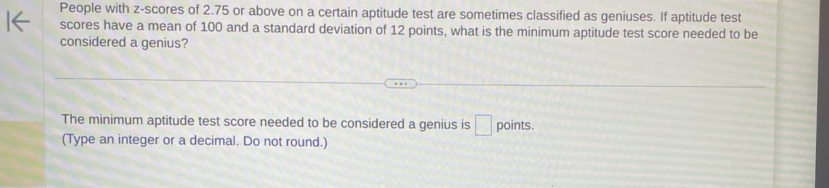 K
People with z-scores of 2.75 or above on a certain aptitude test are sometimes classified as geniuses. If aptitude test
scores have a mean of 100 and a standard deviation of 12 points, what is the minimum aptitude test score needed to be
considered a genius?
The minimum aptitude test score needed to be considered a genius is points.
(Type an integer or a decimal. Do not round.)
