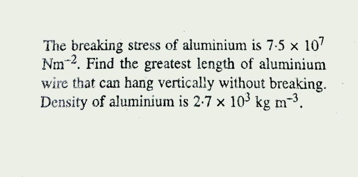 The breaking stress of aluminium is 7-5 x 107
Nm-2. Find the greatest length of aluminium
wire that can hang vertically without breaking.
Density of aluminium is 2-7 x 10³ kg m-3.
