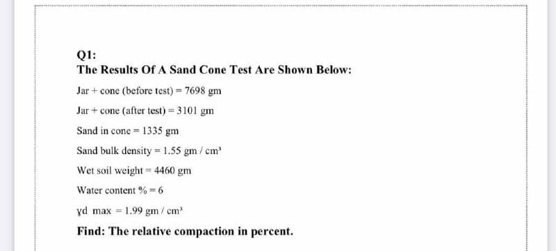 Q1:
The Results Of A Sand Cone Test Are Shown Below:
Jar + cone (before test) = 7698 gm
Jar + cone (after test) = 3101 gm
Sand in cone = 1335 gm
Sand bulk density = 1.55 gm / cm
Wet soil weight= 4460 gm
Water content % = 6
yd max
= 1.99 gm
m/cm
Find: The relative compaction in percent.
