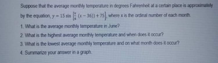 Suppose that the average monthly temperature in degrees Fahrenheit at a certain place is approximately
by the equation, y 15 sin E (x- 36)) + 75, where x is the ordinal number of each month.
1. What is the average monthly temperature in June?
2. What is the highest average monthly temperature and when does it occur?
3. What is the lowest average monthly temperature and on what month does it occur?
4. Summarize your answer in a graph.
