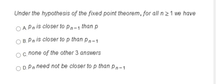 Under the hypothesis of the fixed point theorem, for all n 21 we have
O A.Pn is closer to pn-1 than p
O B.Pn is closer to p than pn-1
c. none of the other 3 answers
O D.Pn need not be closer to p than pn-1
