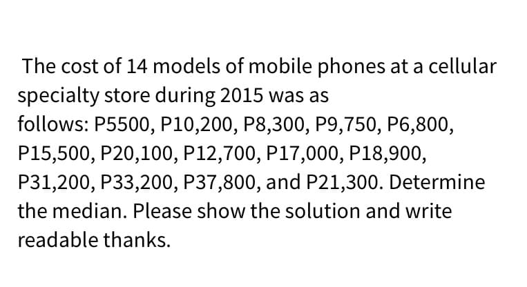 The cost of 14 models of mobile phones at a cellular
specialty store during 2015 was as
follows: P5500, P10,200, P8,300, P9,750, P6,800,
P15,500, P20,100, P12,700, P17,000, P18,900,
P31,200, P33,200, P37,800, and P21,300. Determine
the median. Please show the solution and write
readable thanks.