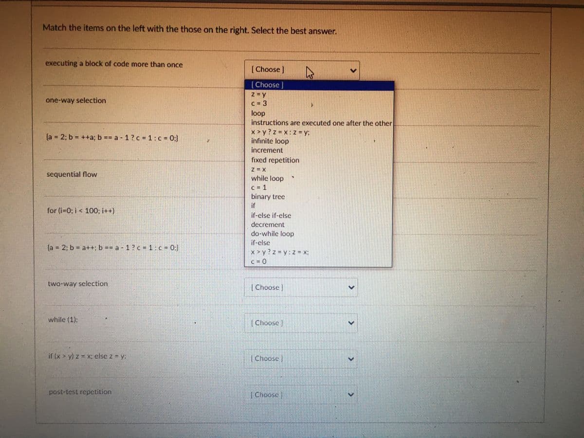 Match the items on the left with the those on the right. Select the best answer.
executing a block of code more than once
one-way selection
{a = 2; b = ++a; b == a - 1 ? c = 1: c = 0;}
sequential flow
for (i=0; i< 100; i++)
{a = 2: b = a++; b == a -1 ? c = 1: c = 0;}
two-way selection
while (1):
if (x > y) z = x; else 2 = y:
post-test repetition
[Choose ]
[Choose ]
loop
instructions are executed one after the other
x>y?z=x:z=y:
infinite loop
increment
fixed repetition
while loop
c=1
binary treet
if
if-else if-else
decrement
do-while loop
if-else
x>y?z-y:z = x;
[Choose ]
[Choose]
D
[Choose
[Choose