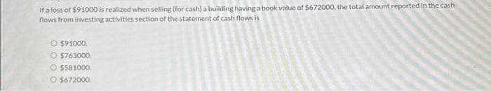 If a loss of $91000 is realized when selling (for cash) a building having a book value of $672000, the total amount reported in the cash
flows from investing activities section of the statement of cash flows is
O $91000.
O $763000.
O $581000
O $672000.