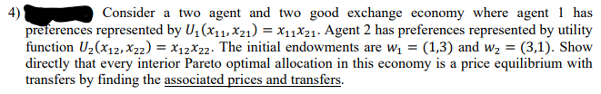 4)
preferences represented by U, (x11, x21) = x11X21. Agent 2 has preferences represented by utility
function U2(x12, xX22) = X12X22. The initial endowments are wi = (1,3) and w2 = (3,1). Show
directly that every interior Pareto optimal allocation in this economy is a price equilibrium with
transfers by finding the associated prices and transfers.
Consider a two agent and two good exchange economy where agent 1 has
