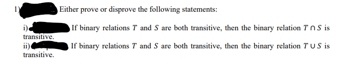 1)
Either prove or disprove the following statements:
If binary relations T and S are both transitive, then the binary relation T nS is
transitive.
ii)
transitive.
If binary relations T and S are both transitive, then the binary relation T US is
