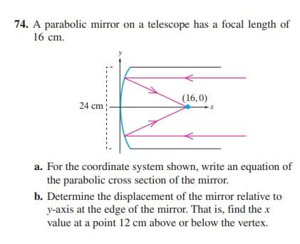 74. A parabolic mirror on a telescope has a focal length of
16 cm.
(16,0)
24 cm
a. For the coordinate system shown, write an equation of
the parabolic cross section of the mirror.
b. Determine the displacement of the mirror relative to
y-axis at the edge of the mirror. That is, find the x
value at a point 12 cm above or below the vertex.
