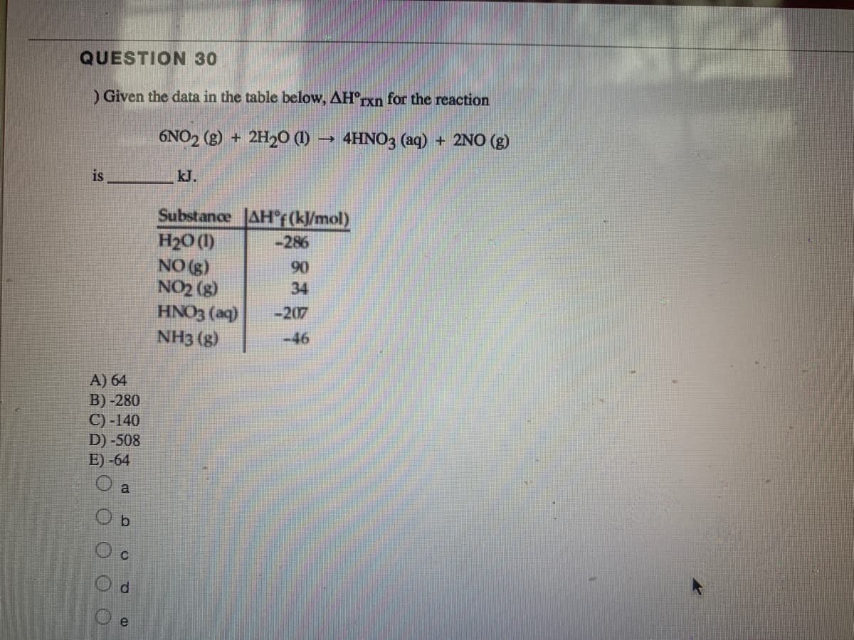 QUESTION 30
) Given the data in the table below, AH'rxn for the reaction
6NO2 (g) + 2H2O (1) → 4HNO3 (aq) + 2NO (g)
is
kJ.
Substance AH°F (kJ/mol)
H20 (1)
NO (g)
NO2 (g)
HNO3 (aq)
NH3 (g)
-286
06
34
-207
-46
A) 64
B) -280
C) -140
D) -508
E) -64
a
e

