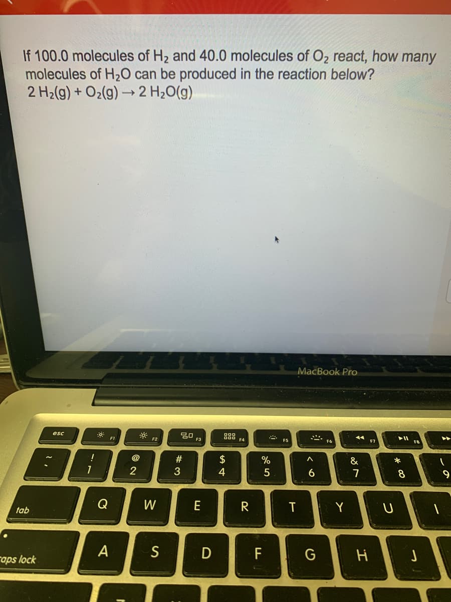 If 100.0 molecules of H2 and 40.0 molecules of O2 react, how many
molecules of H20 can be produced in the reaction below?
2 H2(g) + O2(g) → 2 H20(g)
MacBook Pro
esc
20
F3
F1
F2
F5
F7
F8
@
23
$
&
*
8
9
Q
W
E
T
Y
tab
A
S
F
G
raps lock
