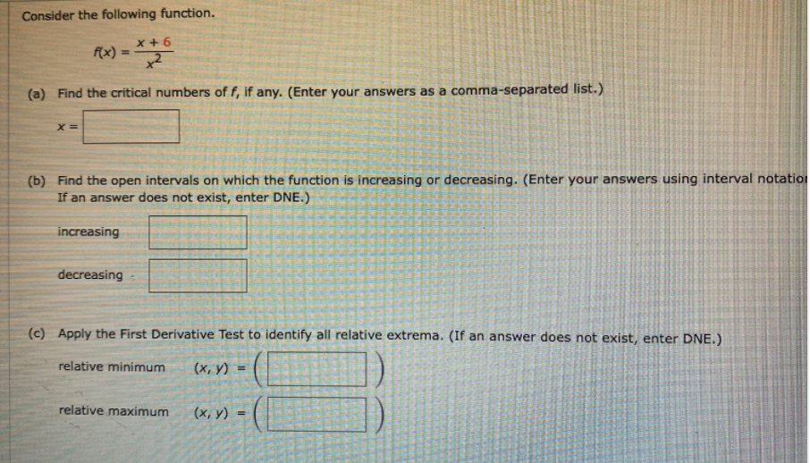 Consider the following function.
x +6
f(x) =
%3D
(a) Find the critical numbers of f, if any. (Enter your answers as a comma-separated list.)
(b) Find the open intervals on which the function is increasing or decreasing. (Enter your answers using interval notation
If an answer does not exist, enter DNE.)
increasing
decreasing
(c) Apply the First Derivative Test to identify all relative extrema. (If an answer does not exist, enter DNE.)
relative minimum
(х, у) %3D
relative maximum
(х, у)
