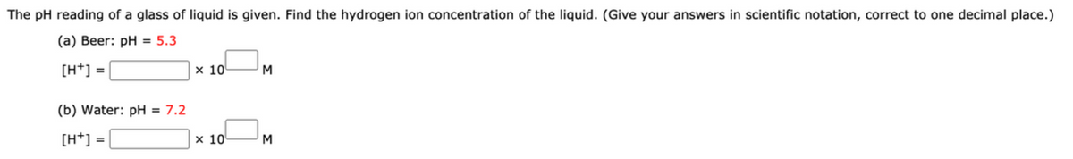 The pH reading of a glass of liquid is given. Find the hydrogen ion concentration of the liquid. (Give your answers in scientific notation, correct to one decimal place.)
(a) Beer: pH = 5.3
[H+] =
х 10
M
(b) Water: pH = 7.2
[H*] =
x 10
M
