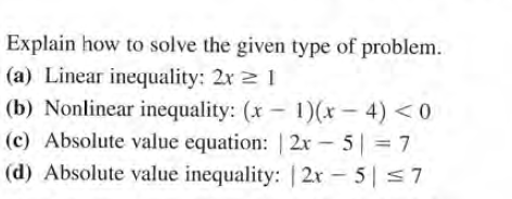 Explain how to solve the given type of problem.
(a) Linear inequality: 2x 2 1
(b) Nonlinear inequality: (x - 1)(x- 4) <0
(c) Absolute value equation: | 2x – 5| = 7
(d) Absolute value inequality: | 2x - 5| <7
