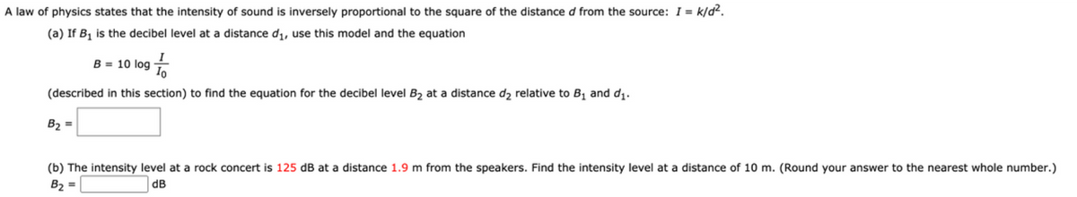 A law of physics states that the intensity of sound is inversely proportional to the square of the distance d from the source: I = k/d2.
(a) If B, is the decibel level at a distance di, use this model and the equation
B = 10 log
(described in this section) to find the equation for the decibel level B2 at a distance d2 relative to B, and d.
B2 =
(b) The intensity level at a rock concert is 125 dB at a distance 1.9 m from the speakers. Find the intensity level at a distance of 10 m. (Round your answer to the nearest whole number.)
B2 =
dB
