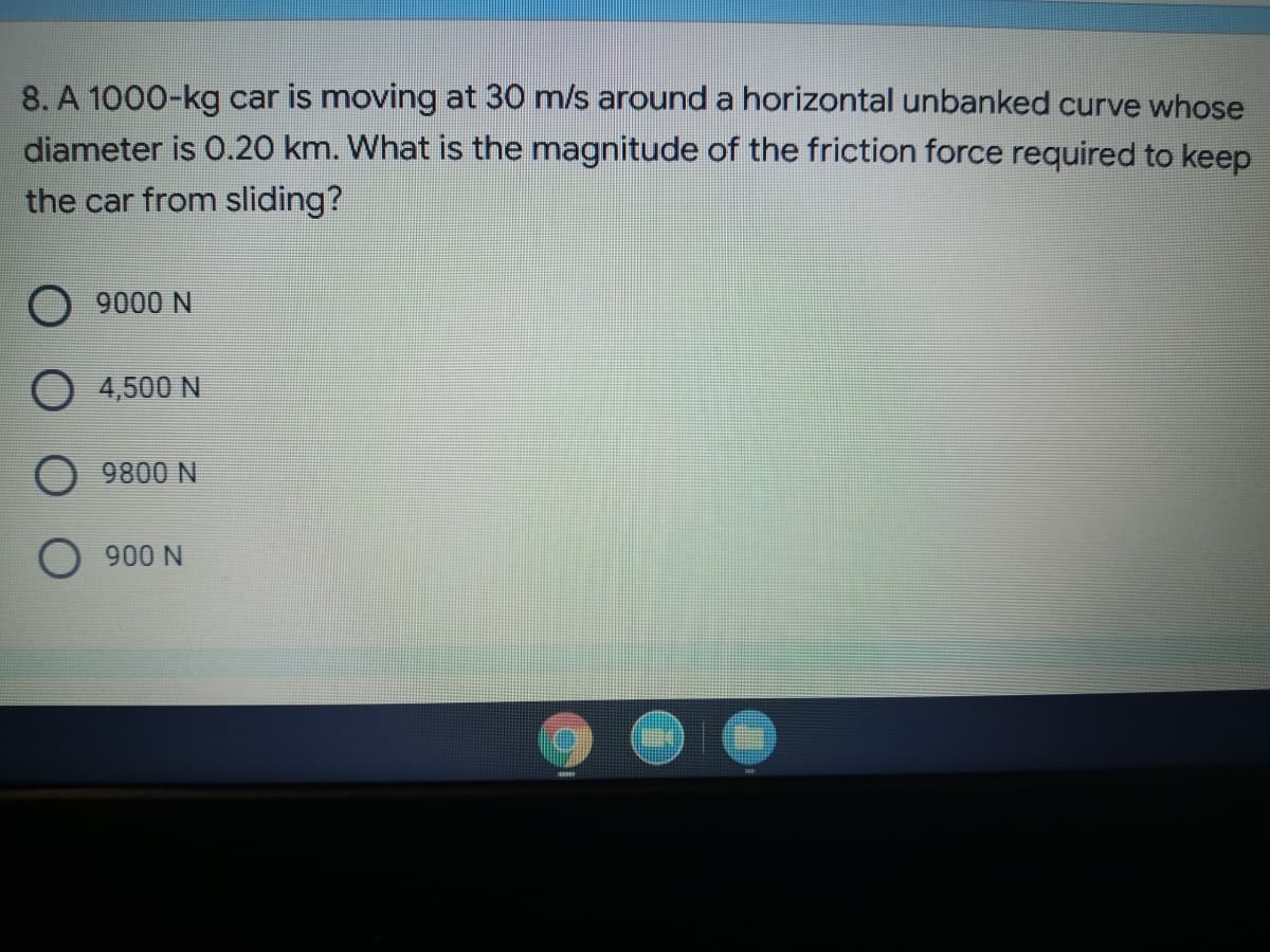 8. A 1000-kg car is moving at 30 m/s around a horizontal unbanked curve whose
diameter is 0.20 km. What is the magnitude of the friction force required to keep
the car from sliding?
9000 N
4,500 N
9800 N
900 N
