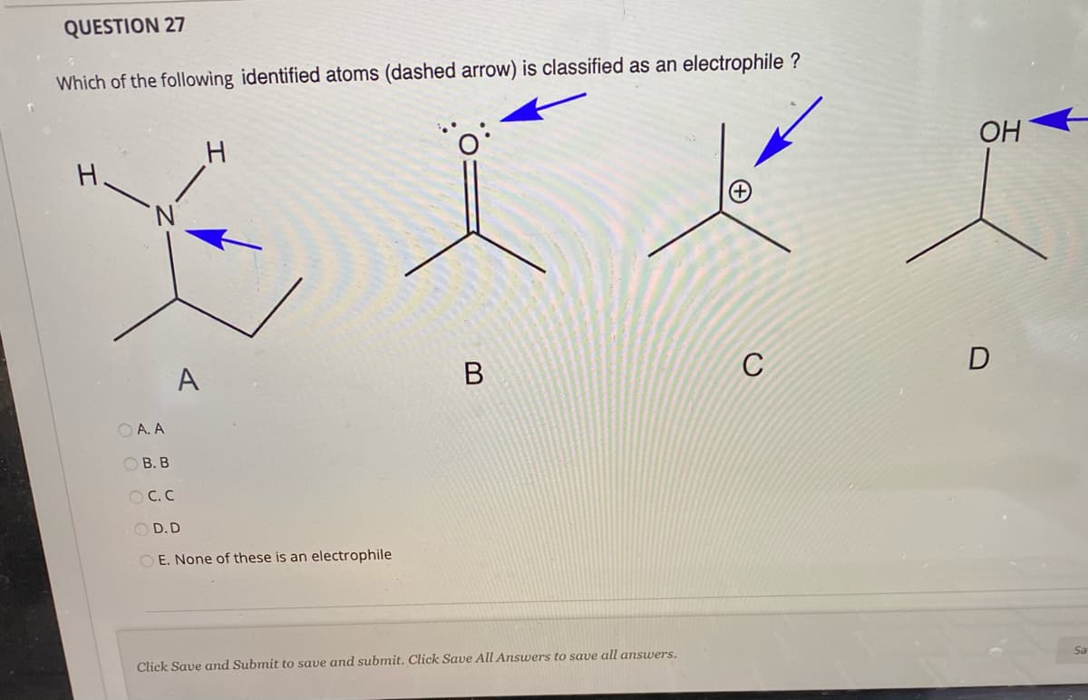 QUESTION 27
Which of the following identified atoms (dashed arrow) is classified as an electrophile ?
OH
H.
A
В
C
D
O A. A
ОВ. В
O C.C
O D.D
O E. None of these is an electrophile
Click Save and Submit to save and submit. Click Save All Answers to save all answers.
Sa
