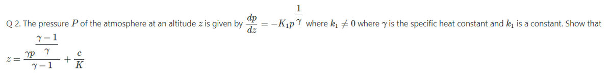 1
dp
Q 2. The pressure P of the atmosphere at an altitude z is given by
dz
-KıpY where k1 7 0 where y is the specific heat constant and k is a constant. Show that
Y - 1
K
