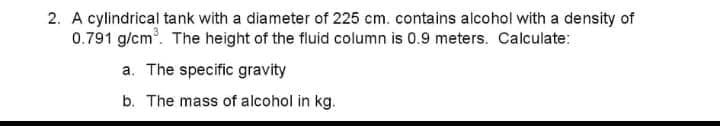 2. A cylindrical tank with a diameter of 225 cm. contains alcohol with a density of
0.791 g/cm. The height of the fluid column is 0.9 meters. Calculate:
a. The specific gravity
b. The mass of alcohol in kg.
