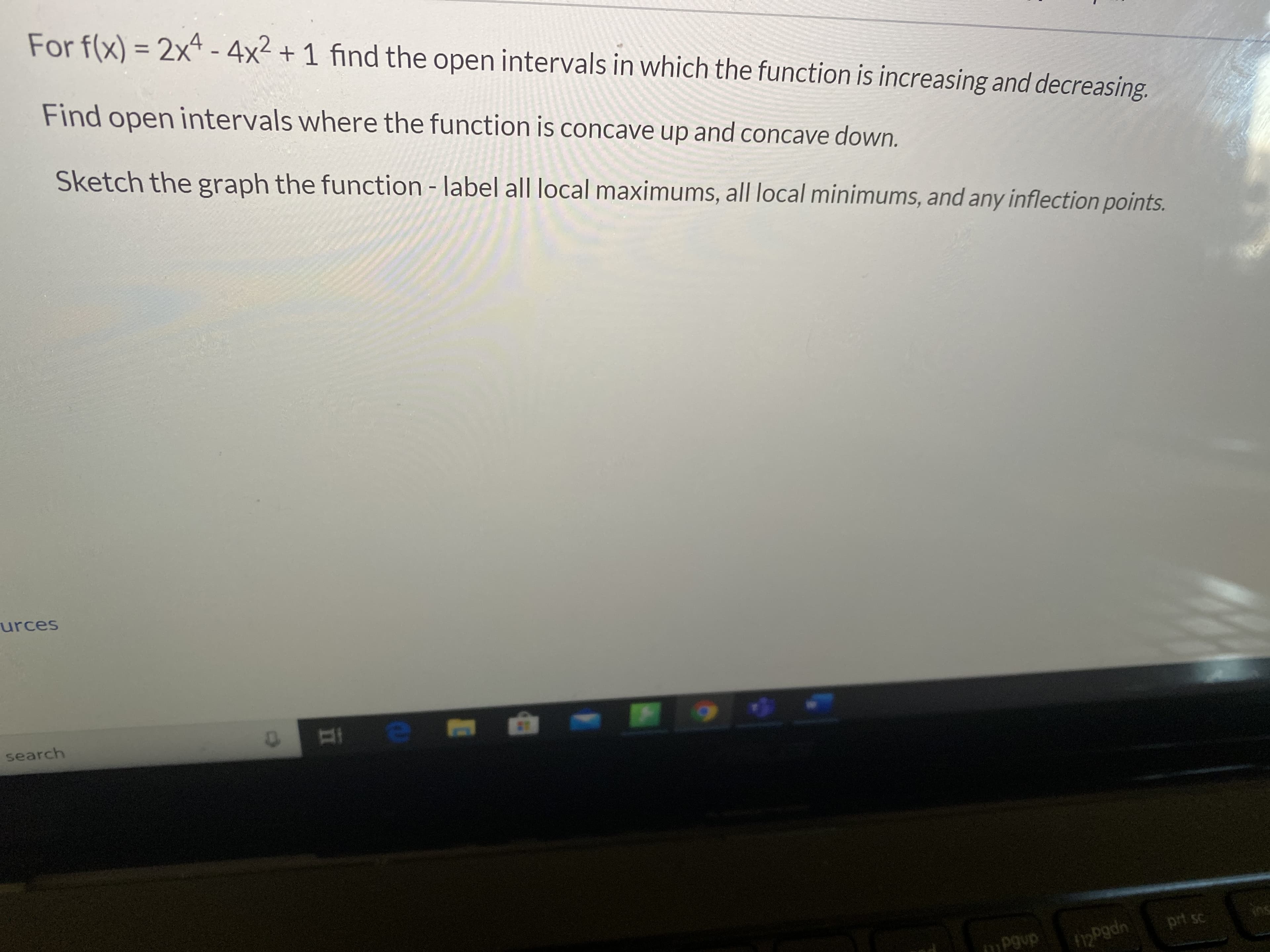 For f(x) = 2x4 - 4x2 + 1 find the open intervals in which the function is increasing and decreasing.
Find open intervals where the function is concave up and concave down.
Sketch the graph the function - label all local maximums, all local minimums, and any inflection points.
urces
search
prt sc
mPgup
upp3 0ny
