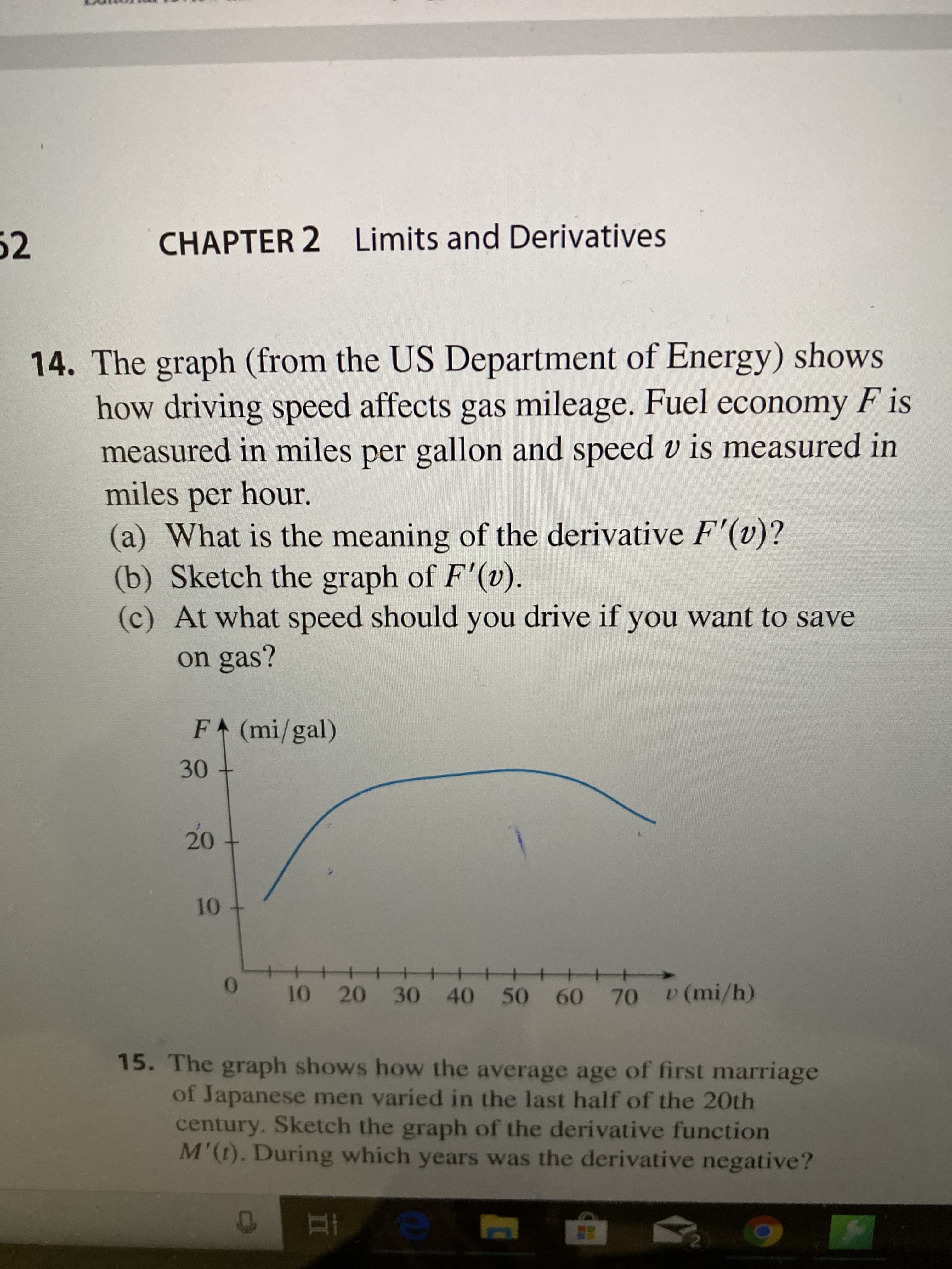 52
CHAPTER 2 Limits and Derivatives
14. The graph (from the US Department of Energy) shows
how driving speed affects gas mileage. Fuel economy F is
measured in miles per gallon and speed v is measured in
miles per hour.
(a) What is the meaning of the derivative F'(v)?
(b) Sketch the graph of F'(v).
(c) At what speed should you drive if you want to save
on gas?
F (mi/gal)
30
10
10 20 30 40 50 60 70 v(mi/h)
15. The graph shows how the average age of first marriage
of Japanese men varied in the last half of the 20th
century. Sketch the graph of the derivative function
M'(t). During which years was the derivative negative?
20
