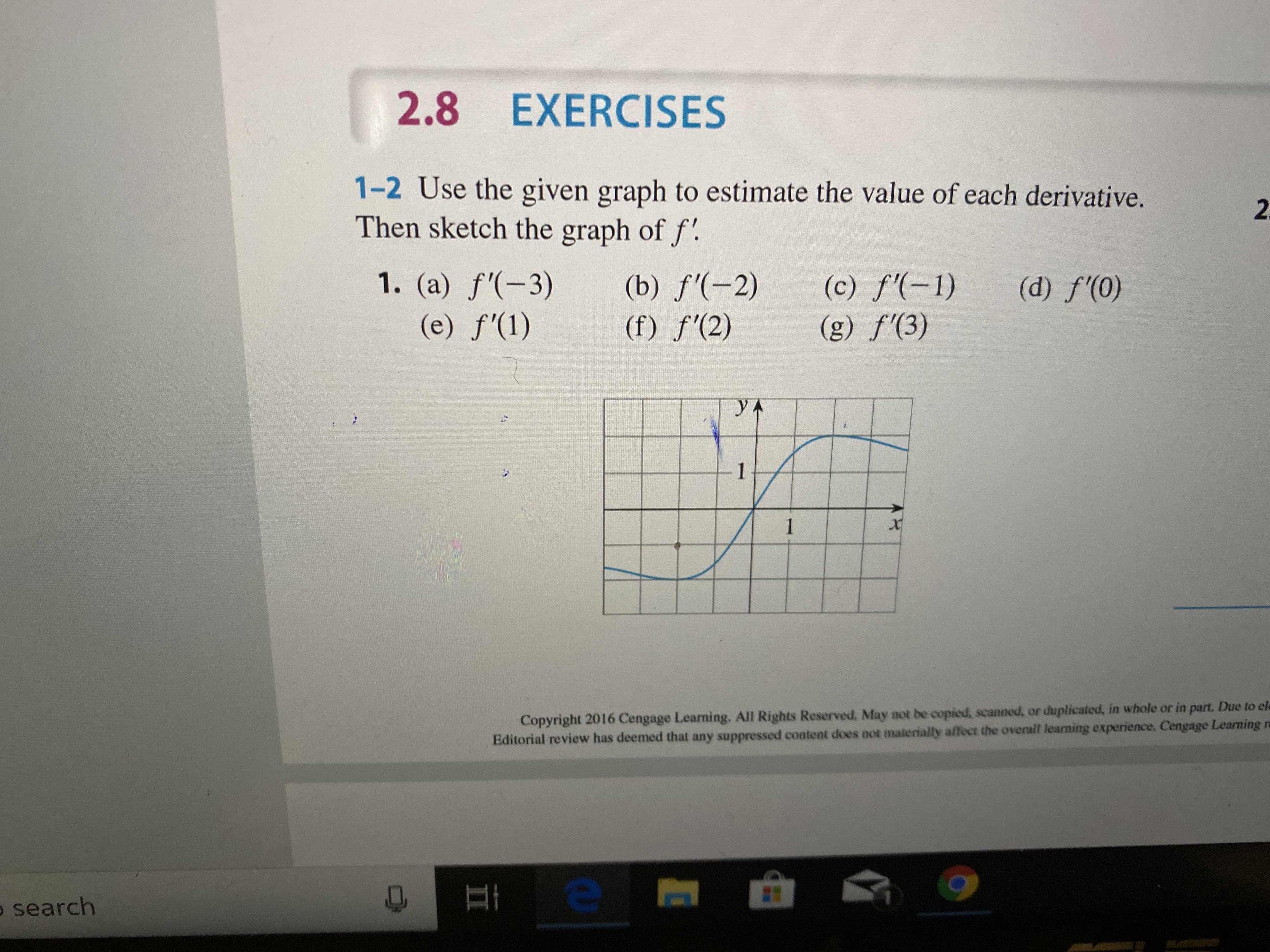 2.8 EXERCISES
1-2 Use the given graph to estimate the value of each derivative.
Then sketch the graph of f'.
2.
1. (a) f'(-3)
(c) f'(-1)
(g) f'(3)
(b) f'(-2)
(f) f'(2)
(d) f'(0)
(e) f'(1)
yA
1
1
Copyright 2016 Cengage Learming. All Rights Reserved. May not be copied, scanned, or duplicated, in whole or in part. Due to ele
Editorial review has deemed that any suppressed content does not materially affect the overall learning experience. Cengage Learning ra
o search
