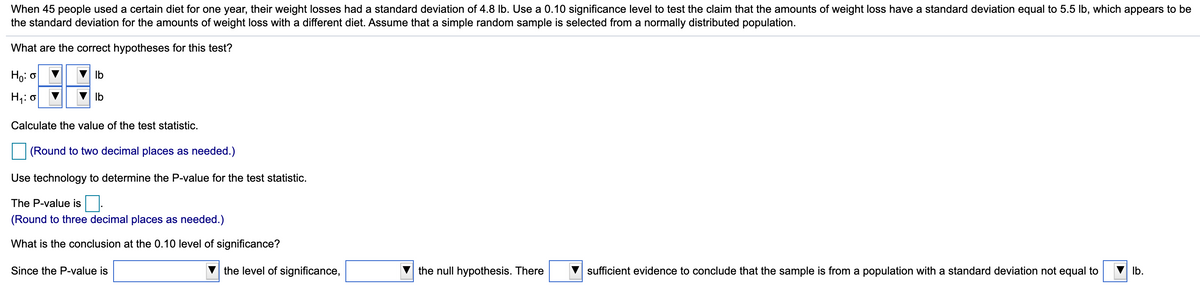 When 45 people used a certain diet for one year, their weight losses had a standard deviation of 4.8 lb. Use a 0.10 significance level to test the claim that the amounts of weight loss have a standard deviation equal to 5.5 lb, which appears to be
the standard deviation for the amounts of weight loss with a different diet. Assume that a simple random sample is selected from a normally distributed population.
What are the correct hypotheses for this test?
Họ: 0
Ib
H;: o
V Ib
Calculate the value of the test statistic.
(Round to two decimal places as needed.)
Use technology to determine the P-value for the test statistic.
The P-value is
(Round to three decimal places as needed.)
What is the conclusion at the 0.10 level of significance?
Since the P-value is
the level of significance,
the null hypothesis. There
sufficient evidence to conclude that the sample is from a population with a standard deviation not equal to
Ib.
