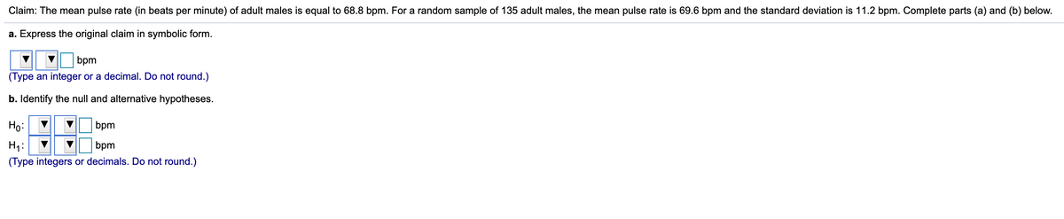 Claim: The mean pulse rate (in beats per minute) of adult males is equal to 68.8 bpm. For a random sample of 135 adult males, the mean pulse rate is 69.6 bpm and the standard deviation is 11.2 bpm. Complete parts (a) and (b) below.
a. Express the original claim in symbolic form.
bpm
(Type an integer or a decimal. Do not round.)
b. Identify the null and alternative hypotheses.
Ho:
bpm
H1:
(Type integers or decimals. Do not round.)
bpm
