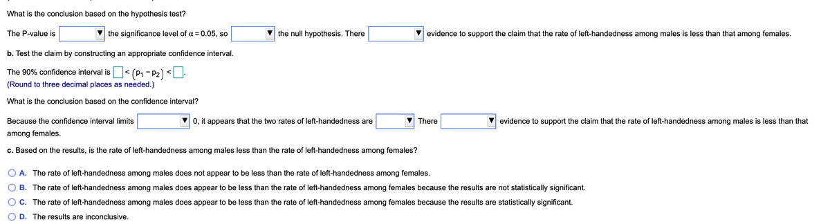 What is the conclusion based on the hypothesis test?
The P-value is
the significance level of a = 0.05, so
the null hypothesis. There
evidence to support the claim that the rate of left-handedness among males is less than that among females.
b. Test the claim by constructing an appropriate confidence interval.
(P1 - P2) <
The 90% confidence interval is
(Round to three decimal places as needed.)
What is the conclusion based on the confidence interval?
Because the confidence interval limits
0, it appears that the two rates of left-handedness are
There
evidence to support the claim that the rate of left-handedness among males is less than that
among females.
c. Based on the results, is the rate of left-handedness among males less than the rate of left-handedness among females?
A. The rate of left-handedness among males does not appear to be less than the rate of left-handedness among females.
B. The rate of left-handedness among males does appear to be less than the rate of left-handedness among females because the results are not statistically significant.
C. The rate of left-handedness among males does appear to be less than the rate of left-handedness among females because the results are statistically significant.
D. The results are inconclusive.
