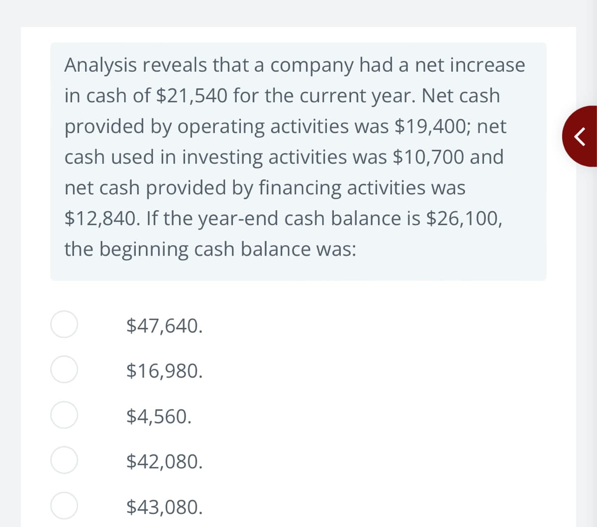 Analysis reveals that a company had a net increase
in cash of $21,540 for the current year. Net cash
provided by operating activities was $19,400; net
cash used in investing activities was $10,700 and
net cash provided by financing activities was
$12,840. If the year-end cash balance is $26,100,
the beginning cash balance was:
$47,640.
$16,980.
$4,560.
$42,080.
$43,080.